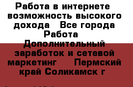 Работа в интернете, возможность высокого дохода - Все города Работа » Дополнительный заработок и сетевой маркетинг   . Пермский край,Соликамск г.